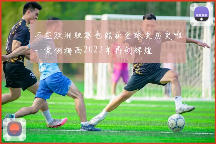 不在欧洲联赛也能获金球奖历史唯一案例梅西2023年再创辉煌