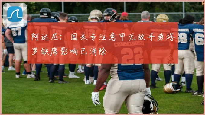 阿达尼：国米专注意甲无敌手劳塔罗缺席影响已消除