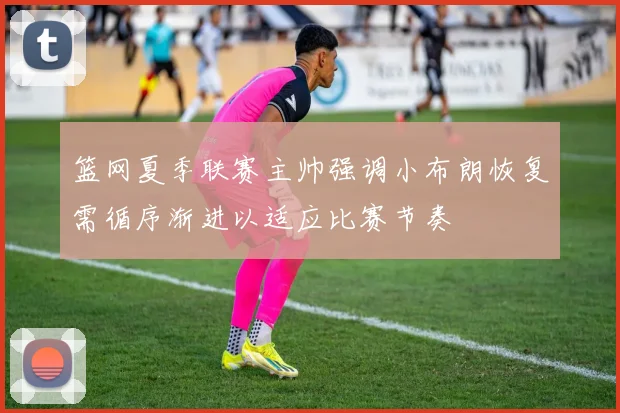 篮网夏季联赛主帅强调小布朗恢复需循序渐进以适应比赛节奏