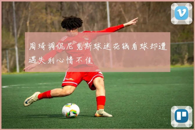 周琦调侃尼克斯球迷花钱看球却遭遇失利心情不佳