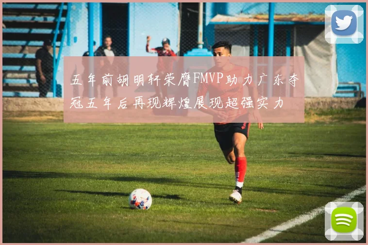 五年前胡明轩荣膺FMVP助力广东夺冠五年后再现辉煌展现超强实力
