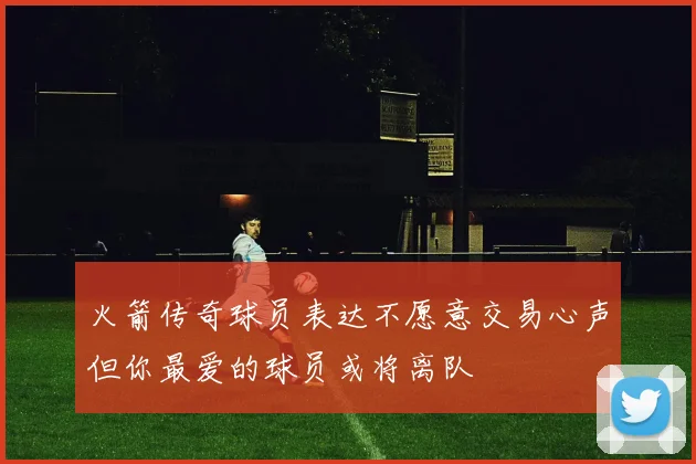 火箭传奇球员表达不愿意交易心声但你最爱的球员或将离队