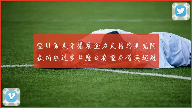 登贝莱表示愿意全力支持恩里克阿森纳经过多年磨合有望夺得英超冠军