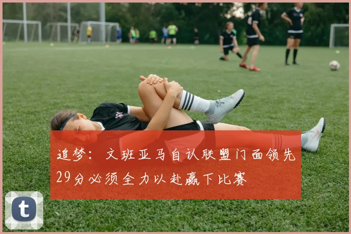 追梦：文班亚马自认联盟门面领先29分必须全力以赴赢下比赛