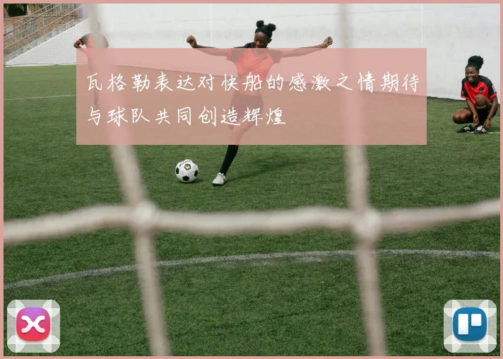 瓦格勒表达对快船的感激之情期待与球队共同创造辉煌