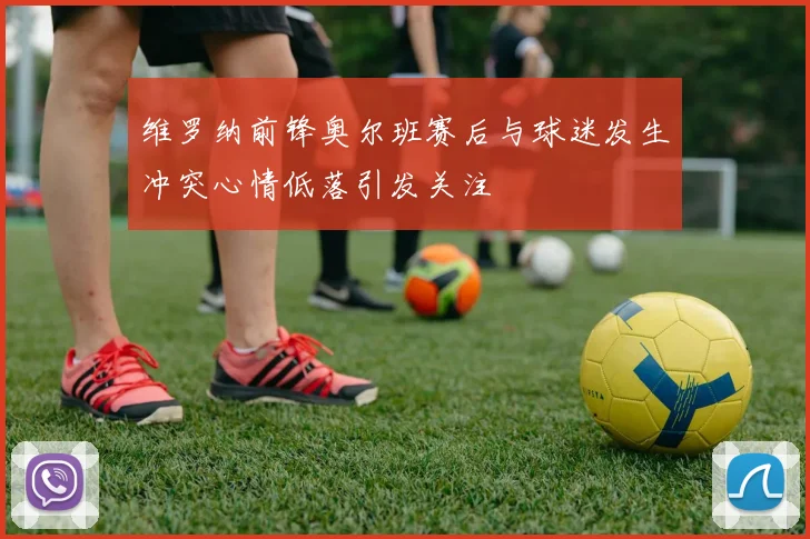 维罗纳前锋奥尔班赛后与球迷发生冲突心情低落引发关注