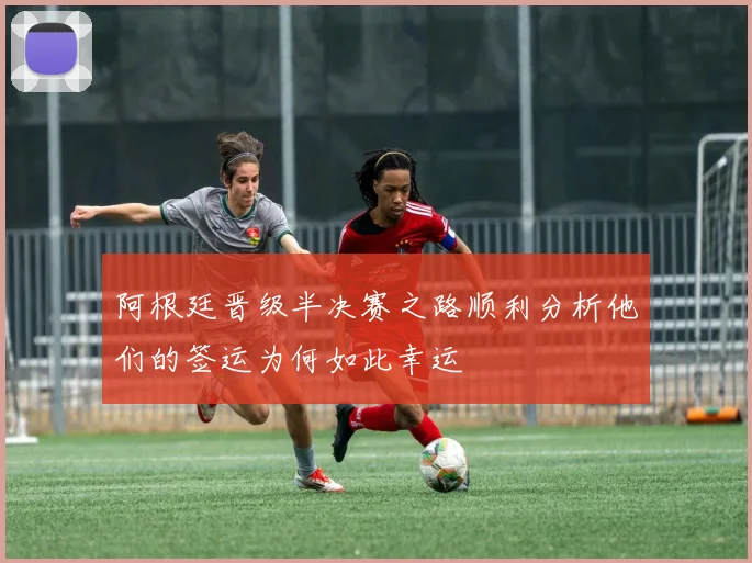 阿根廷晋级半决赛之路顺利分析他们的签运为何如此幸运