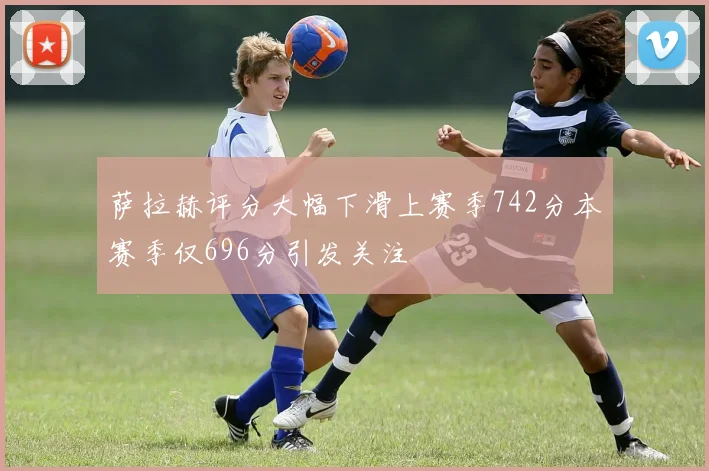 萨拉赫评分大幅下滑上赛季742分本赛季仅696分引发关注