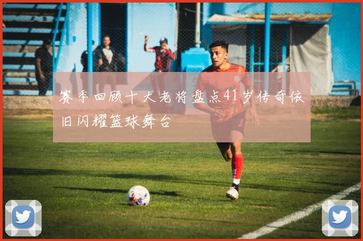 赛季回顾十大老将盘点41岁传奇依旧闪耀篮球舞台