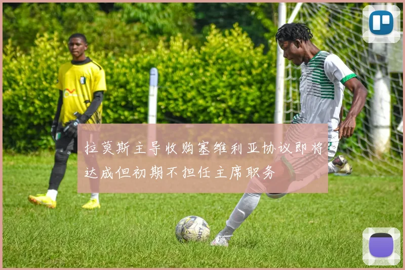 拉莫斯主导收购塞维利亚协议即将达成但初期不担任主席职务