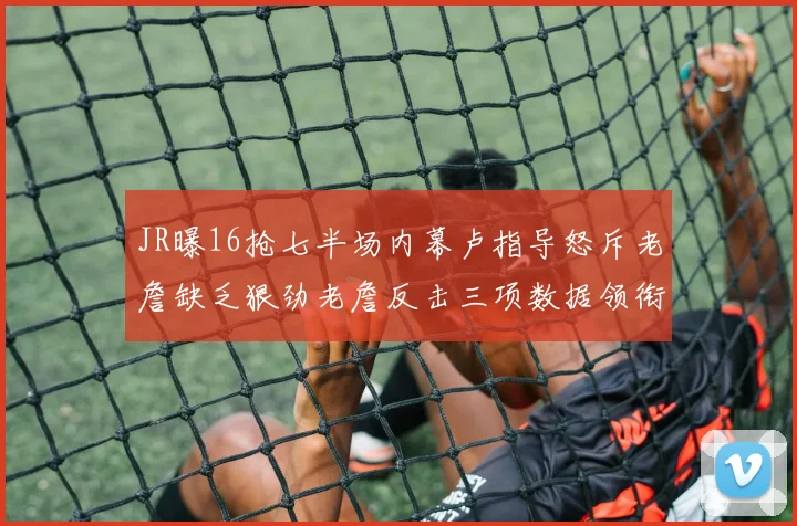 JR曝16抢七半场内幕卢指导怒斥老詹缺乏狠劲老詹反击三项数据领衔全场