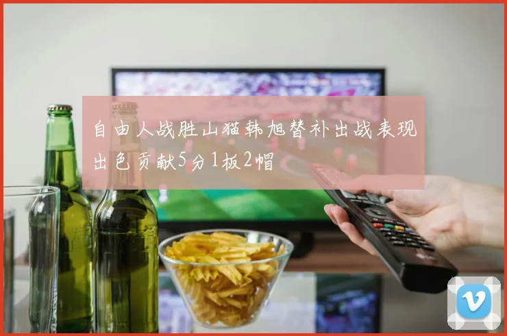 自由人战胜山猫韩旭替补出战表现出色贡献5分1板2帽