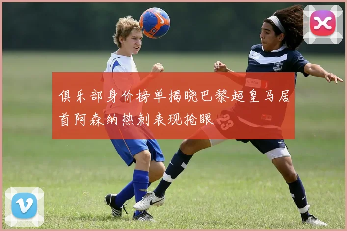 俱乐部身价榜单揭晓巴黎超皇马居首阿森纳热刺表现抢眼