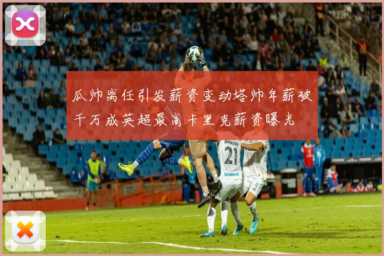 瓜帅离任引发薪资变动塔帅年薪破千万成英超最高卡里克薪资曝光