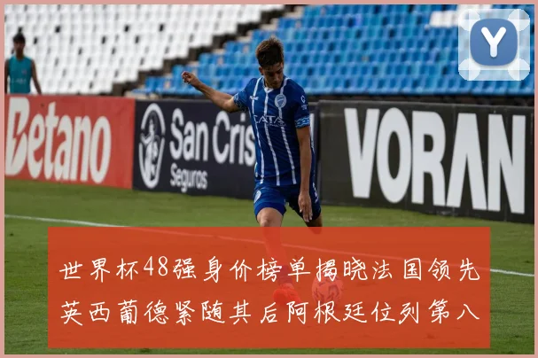 世界杯48强身价榜单揭晓法国领先英西葡德紧随其后阿根廷位列第八