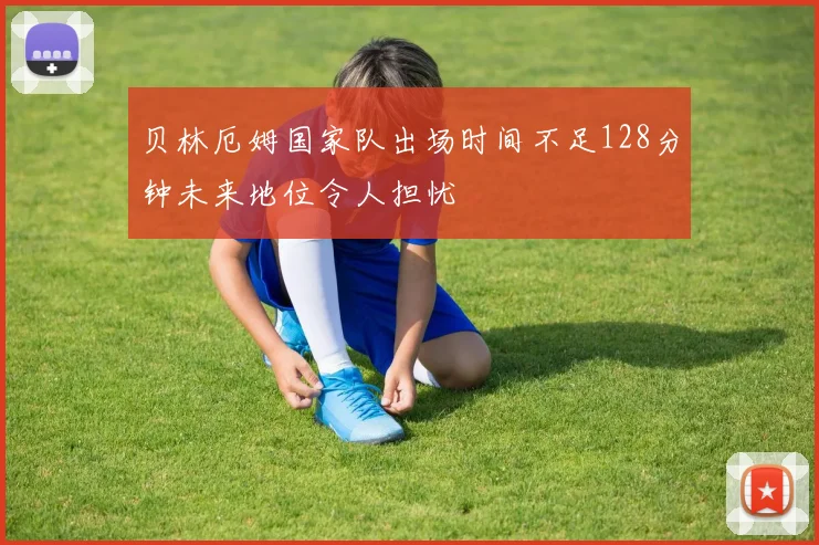 贝林厄姆国家队出场时间不足128分钟未来地位令人担忧