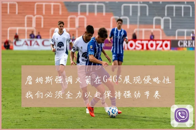 詹姆斯强调火箭在G4G5展现侵略性我们必须全力以赴保持强劲节奏