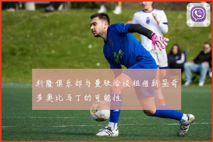 科隆俱乐部与曼联洽谈租借新星奇多奥比马丁的可能性
