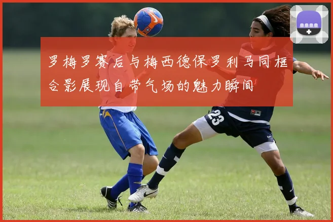 罗梅罗赛后与梅西德保罗利马同框合影展现自带气场的魅力瞬间
