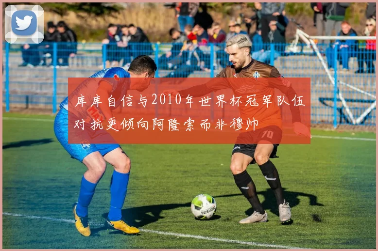 库库自信与2010年世界杯冠军队伍对抗更倾向阿隆索而非穆帅