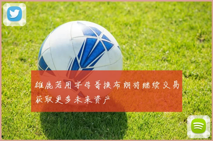 雄鹿若用字母哥换布朗将继续交易获取更多未来资产