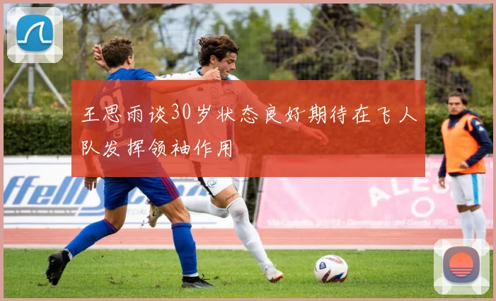 王思雨谈30岁状态良好期待在飞人队发挥领袖作用
