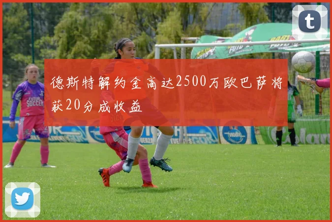 德斯特解约金高达2500万欧巴萨将获20分成收益