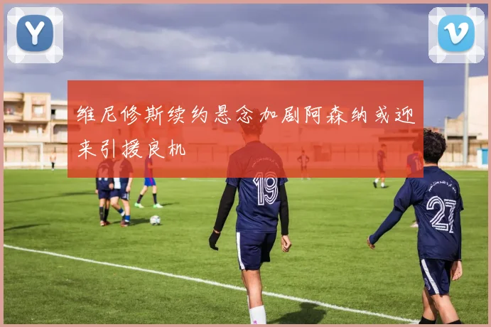 维尼修斯续约悬念加剧阿森纳或迎来引援良机