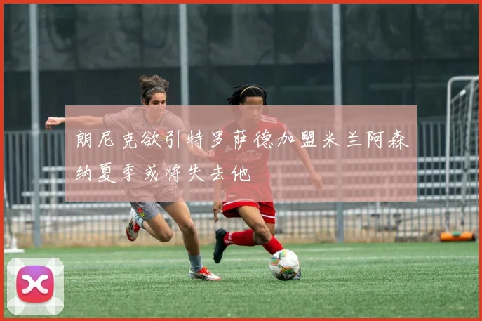 朗尼克欲引特罗萨德加盟米兰阿森纳夏季或将失去他