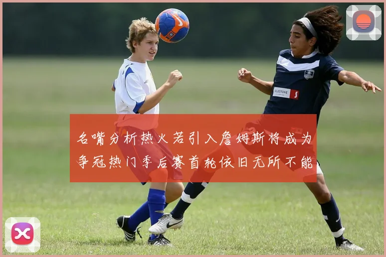 名嘴分析热火若引入詹姆斯将成为争冠热门季后赛首轮依旧无所不能