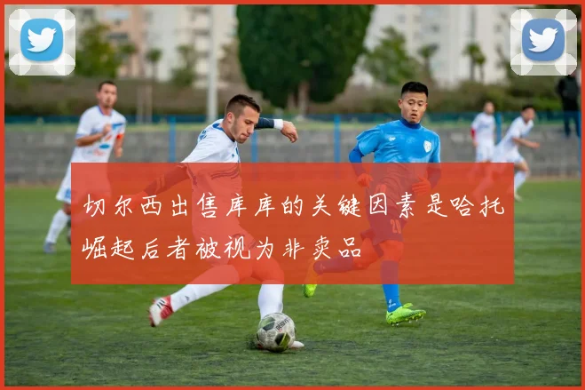 切尔西出售库库的关键因素是哈托崛起后者被视为非卖品