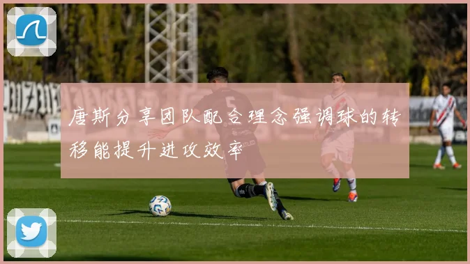 唐斯分享团队配合理念强调球的转移能提升进攻效率