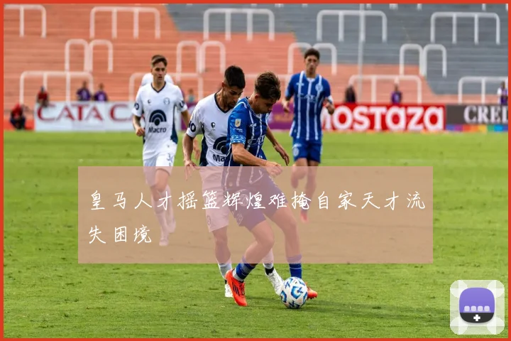 皇马人才摇篮辉煌难掩自家天才流失困境