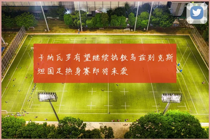 卡纳瓦罗有望继续执教乌兹别克斯坦国足热身赛即将来袭